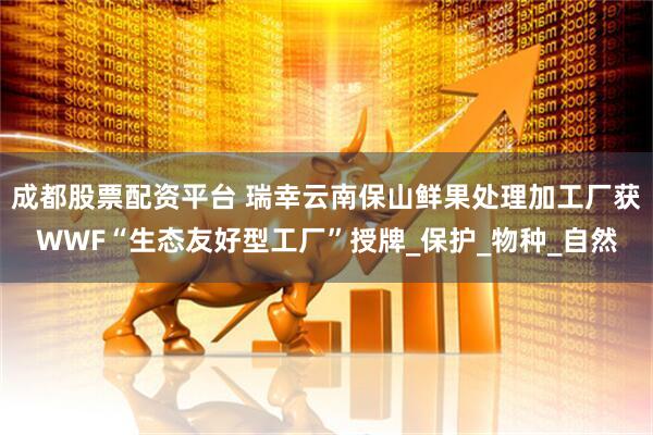 成都股票配资平台 瑞幸云南保山鲜果处理加工厂获WWF“生态友好型工厂”授牌_保护_物种_自然