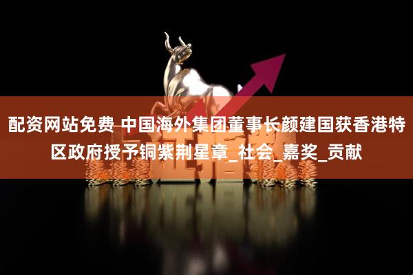 配资网站免费 中国海外集团董事长颜建国获香港特区政府授予铜紫荆星章_社会_嘉奖_贡献