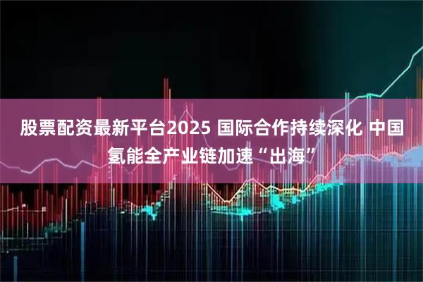 股票配资最新平台2025 国际合作持续深化 中国氢能全产业链加速“出海”