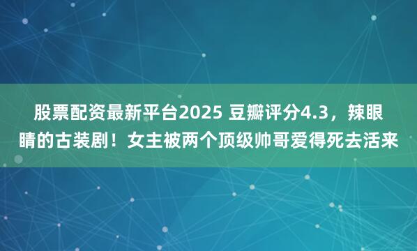 股票配资最新平台2025 豆瓣评分4.3,辣眼睛的古装剧!女主被两个顶级帅哥爱得死去活来