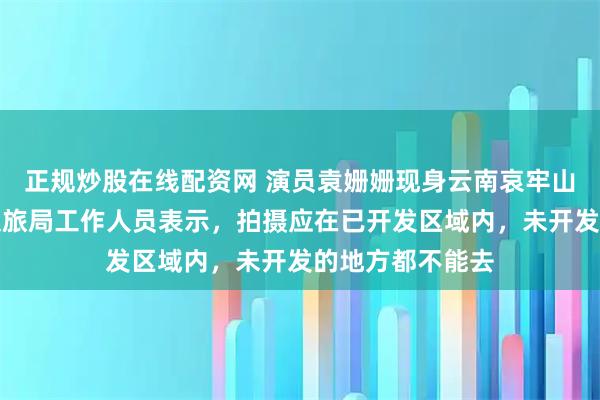 正规炒股在线配资网 演员袁姗姗现身云南哀牢山拍电影，当地文旅局工作人员表示，拍摄应在已开发区域内，未开发的地方都不能去
