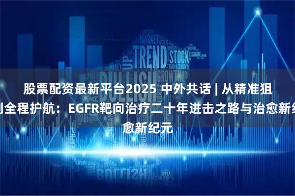 股票配资最新平台2025 中外共话 | 从精准狙击到全程护航:EGFR靶向治疗二十年进击之路与治愈新纪元