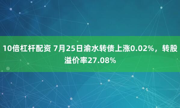 10倍杠杆配资 7月25日渝水转债上涨0.02%，转股溢价率27.08%