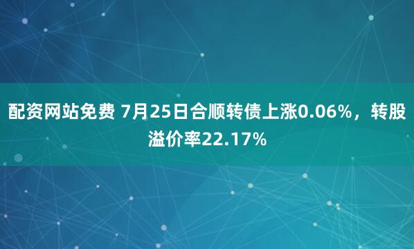 配资网站免费 7月25日合顺转债上涨0.06%,转股溢价率22.17%