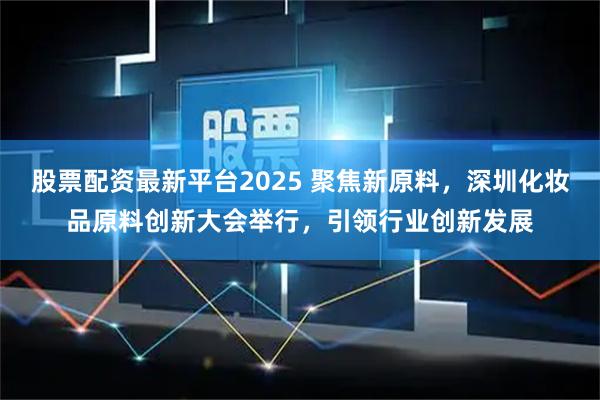 股票配资最新平台2025 聚焦新原料,深圳化妆品原料创新大会举行,引领行业创新发展