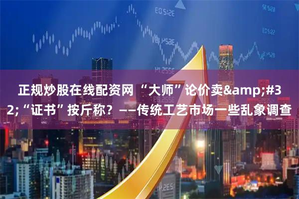 正规炒股在线配资网 “大师”论价卖 “证书”按斤称?——传统工艺市场一些乱象调查