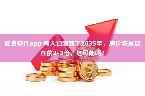 配资软件app 有人预测到了2035年，房价将是现在的2-3倍，这可能吗？
