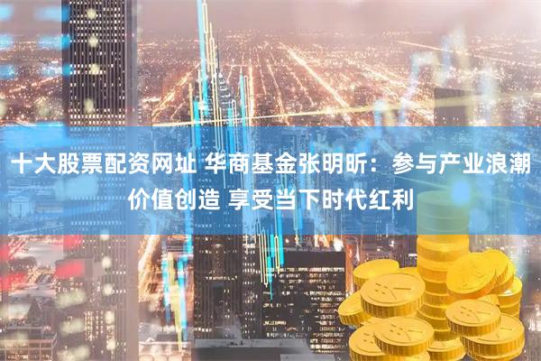 十大股票配资网址 华商基金张明昕：参与产业浪潮价值创造 享受当下时代红利