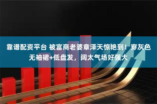 靠谱配资平台 被富商老婆章泽天惊艳到！穿灰色无袖裙+低盘发，阔太气场好强大